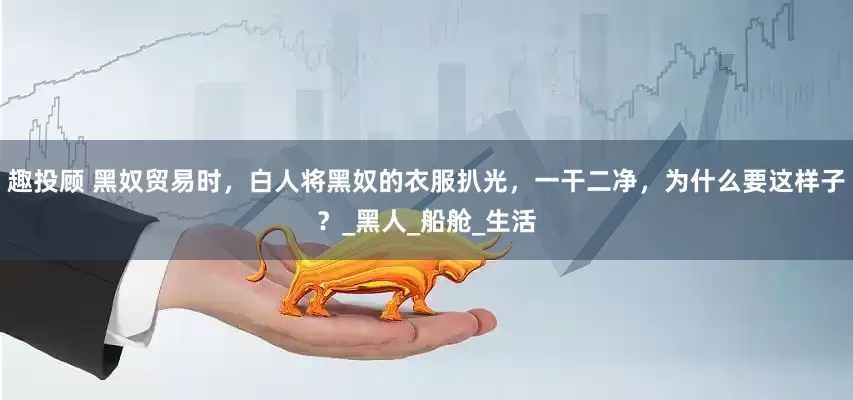 趣投顾 黑奴贸易时，白人将黑奴的衣服扒光，一干二净，为什么要这样子？_黑人_船舱_生活