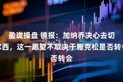 盈珑操盘 镜报：加纳乔决心去切尔西，这一愿望不取决于雅克松是否转会