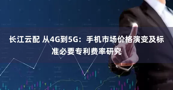 长江云配 从4G到5G：手机市场价格演变及标准必要专利费率研究