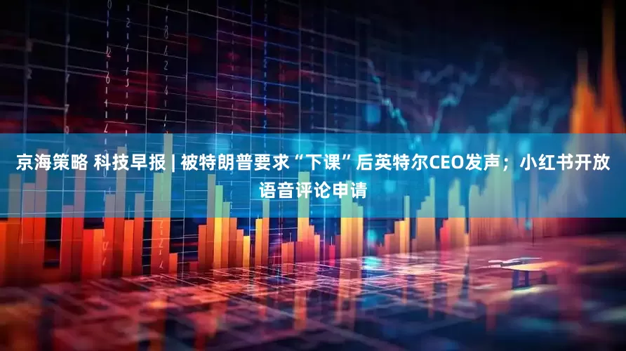京海策略 科技早报 | 被特朗普要求“下课”后英特尔CEO发声；小红书开放语音评论申请