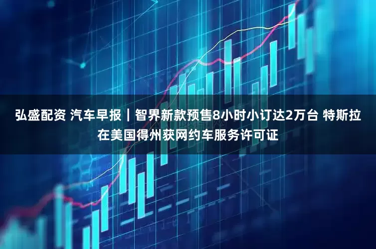 弘盛配资 汽车早报｜智界新款预售8小时小订达2万台 特斯拉在美国得州获网约车服务许可证