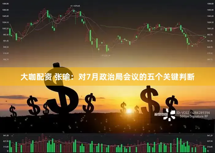 大咖配资 张瑜：对7月政治局会议的五个关键判断