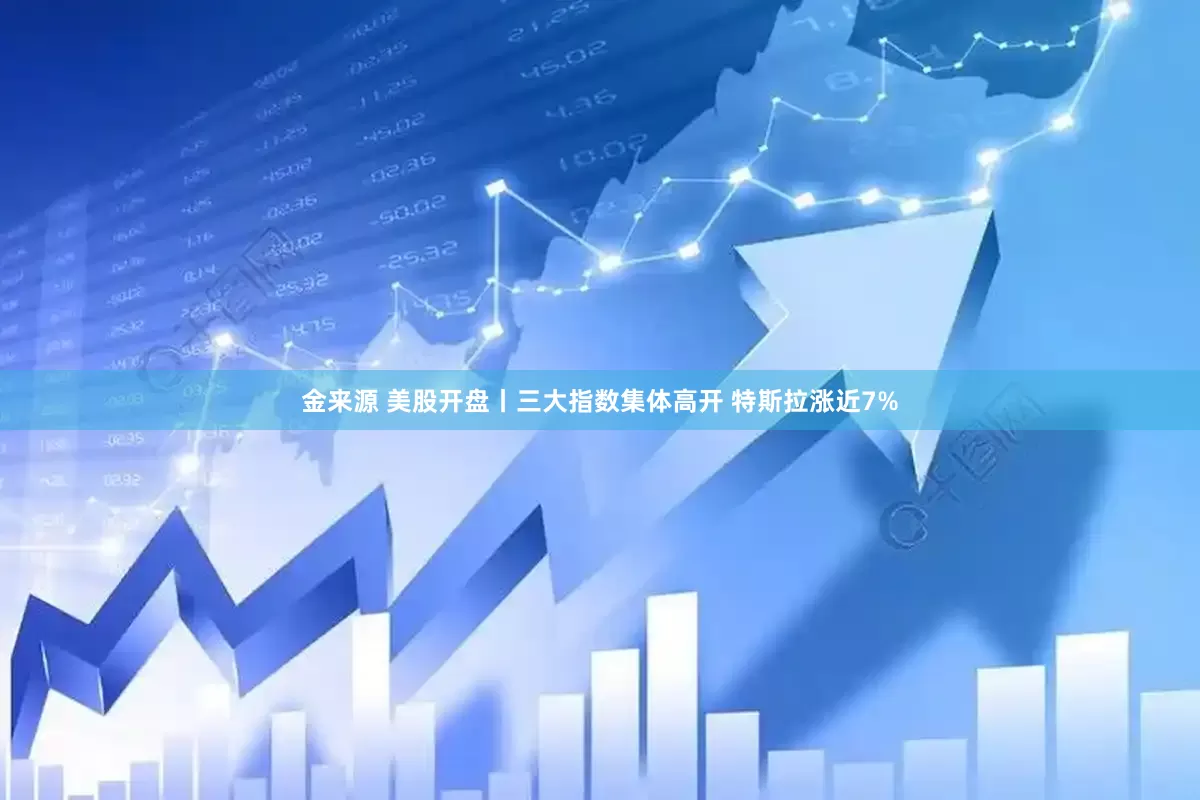 金来源 美股开盘丨三大指数集体高开 特斯拉涨近7%