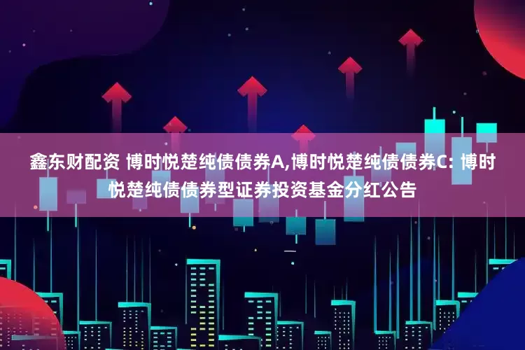 鑫东财配资 博时悦楚纯债债券A,博时悦楚纯债债券C: 博时悦楚纯债债券型证券投资基金分红公告