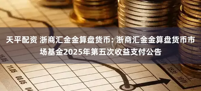 天平配资 浙商汇金金算盘货币: 浙商汇金金算盘货币市场基金2025年第五次收益支付公告
