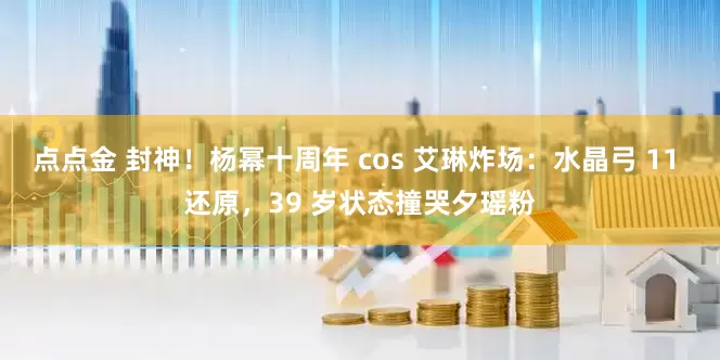 点点金 封神！杨幂十周年 cos 艾琳炸场：水晶弓 11 还原，39 岁状态撞哭夕瑶粉